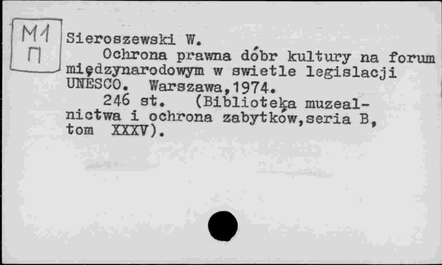 ﻿M I Sieroszewski W.
Г ] Ochrona prawna dobr kultury na forum ----Jmiçdzynarodowym w swietle legislacji UIŒSCO. Warszawa,1974.
246 st. (Biblioteka muzeal-nictwa і ochrona zabytkow.séria В. tom XXXV).